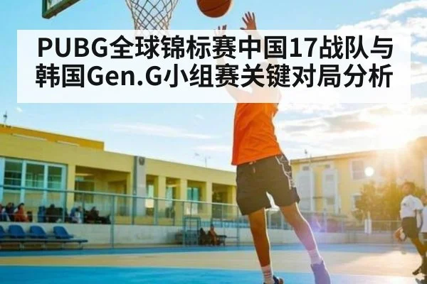 PUBG全球锦标赛中国17战队与韩国Gen.G小组赛关键对局分析 | kaiyun