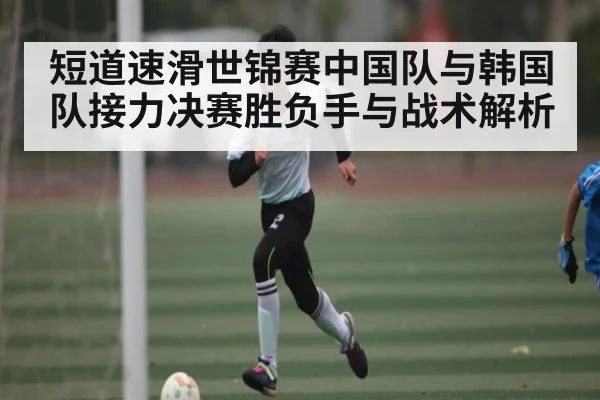短道速滑世锦赛中国队与韩国队接力决赛胜负手与战术解析