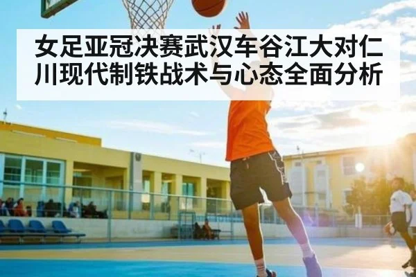女足亚冠决赛武汉车谷江大对仁川现代制铁战术与心态全面分析