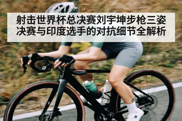 射击世界杯总决赛刘宇坤步枪三姿决赛与印度选手的对抗细节全解析（kaiyun）